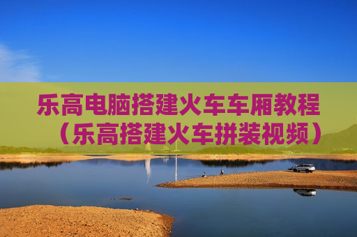 乐高电脑搭建火车车厢教程（乐高搭建火车拼装视频）