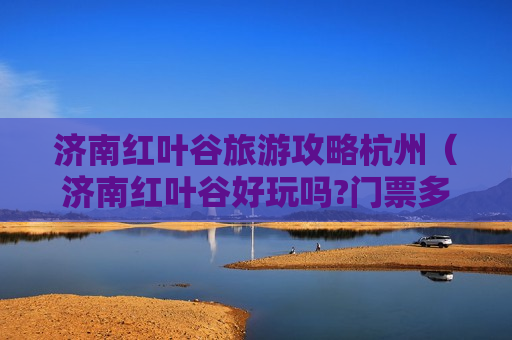 济南红叶谷旅游攻略杭州（济南红叶谷好玩吗?门票多少）