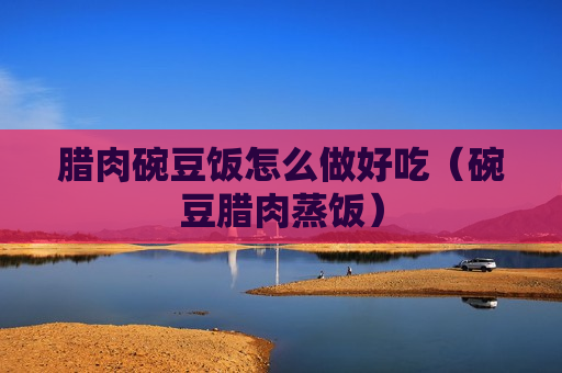 腊肉碗豆饭怎么做好吃（碗豆腊肉蒸饭）