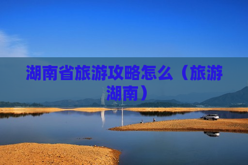 湖南省旅游攻略怎么（旅游 湖南）