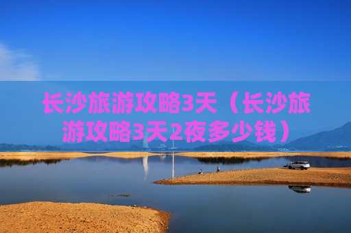 长沙旅游攻略3天（长沙旅游攻略3天2夜多少钱）