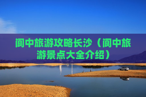 阆中旅游攻略长沙（阆中旅游景点大全介绍）