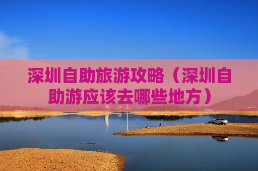 深圳自助旅游攻略（深圳自助游应该去哪些地方）