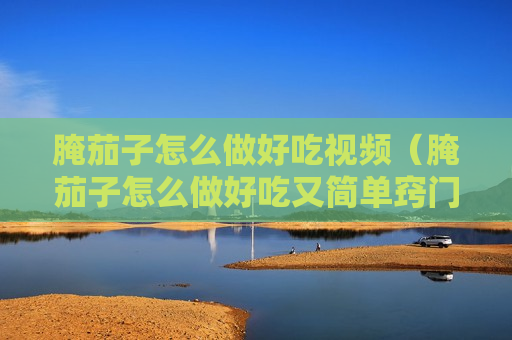 腌茄子怎么做好吃视频（腌茄子怎么做好吃又简单窍门）