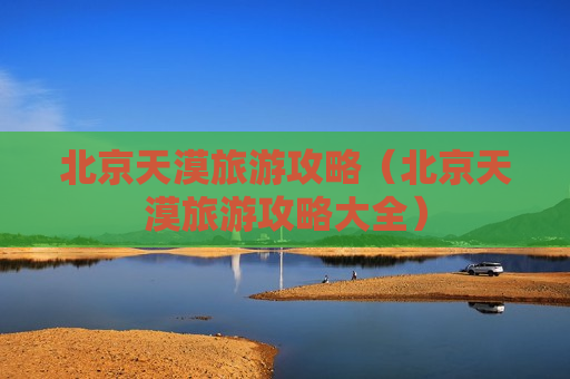 北京天漠旅游攻略（北京天漠旅游攻略大全）