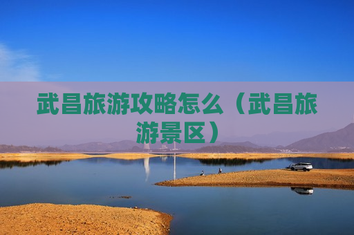 武昌旅游攻略怎么（武昌旅游景区）