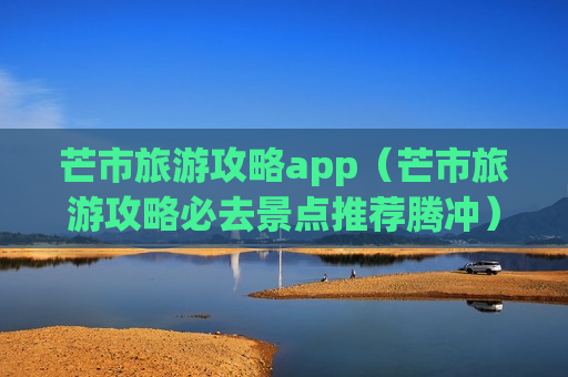 芒市旅游攻略app（芒市旅游攻略必去景点推荐腾冲）