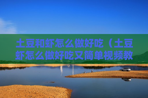 土豆和虾怎么做好吃（土豆虾怎么做好吃又简单视频教程）
