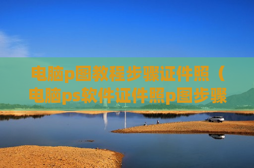 电脑p图教程步骤证件照（电脑ps软件证件照p图步骤）