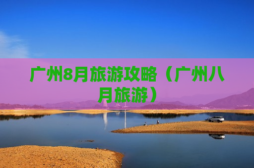 广州8月旅游攻略（广州八月旅游）