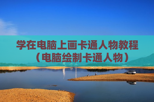 学在电脑上画卡通人物教程（电脑绘制卡通人物）