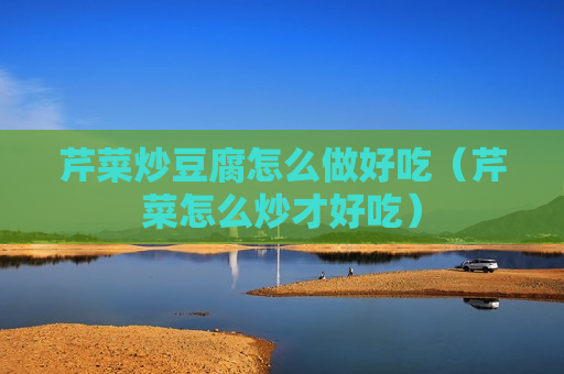 芹菜炒豆腐怎么做好吃（芹菜怎么炒才好吃）