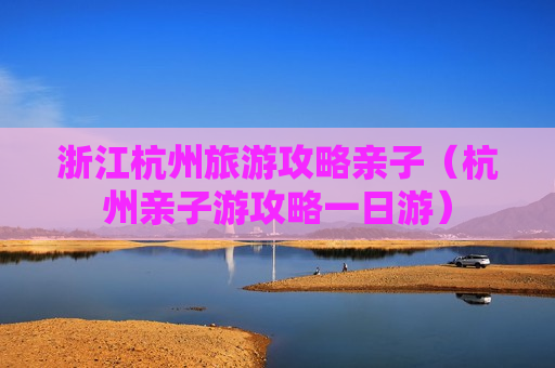 浙江杭州旅游攻略亲子（杭州亲子游攻略一日游）