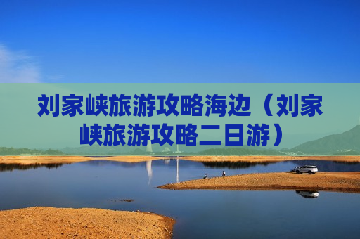 刘家峡旅游攻略海边（刘家峡旅游攻略二日游）