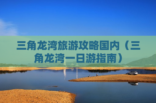 三角龙湾旅游攻略国内（三角龙湾一日游指南）