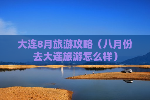 大连8月旅游攻略（八月份去大连旅游怎么样）