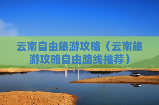 云南自由旅游攻略（云南旅游攻略自由路线推荐）