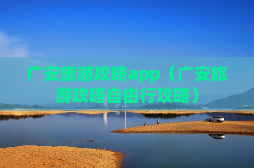 广安旅游攻略app（广安旅游攻略自由行攻略）