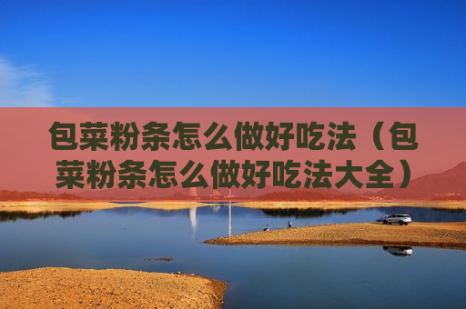 包菜粉条怎么做好吃法（包菜粉条怎么做好吃法大全）