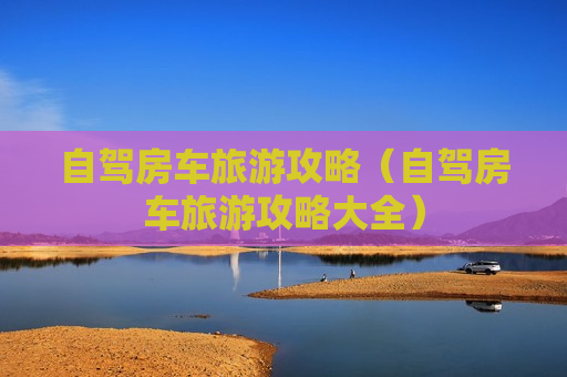 自驾房车旅游攻略（自驾房车旅游攻略大全）