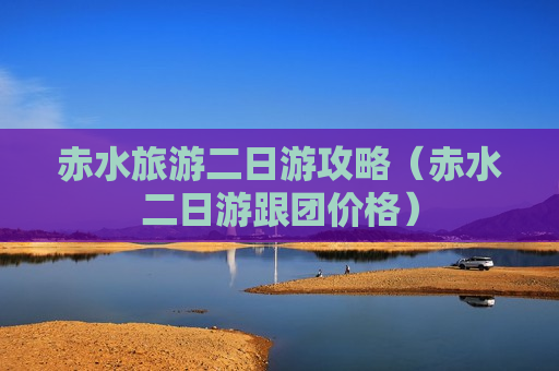 赤水旅游二日游攻略（赤水二日游跟团价格）