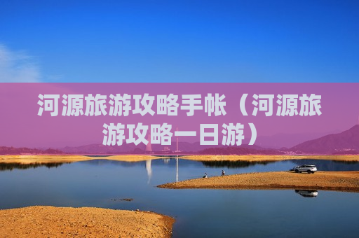 河源旅游攻略手帐（河源旅游攻略一日游）