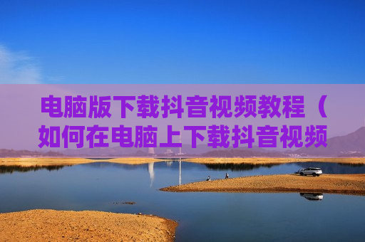 电脑版下载抖音视频教程（如何在电脑上下载抖音视频）