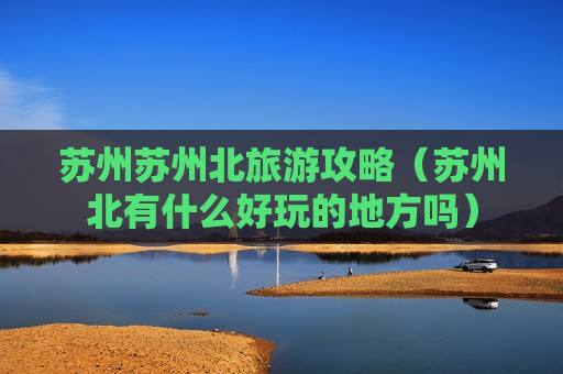 苏州苏州北旅游攻略（苏州北有什么好玩的地方吗）