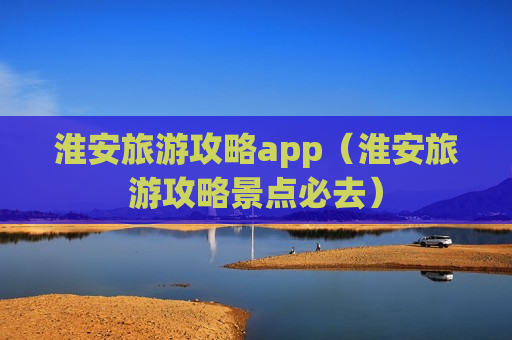 淮安旅游攻略app（淮安旅游攻略景点必去）