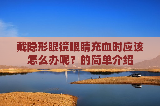 戴隐形眼镜眼睛充血时应该怎么办呢？的简单介绍