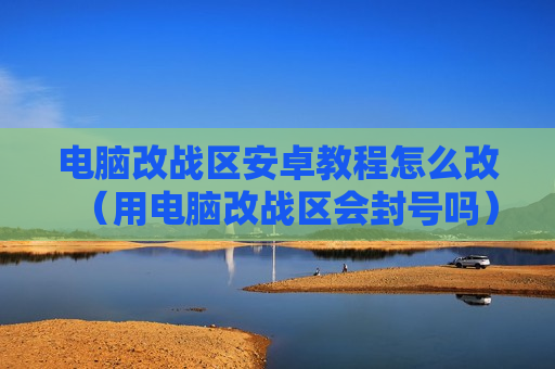 电脑改战区安卓教程怎么改（用电脑改战区会封号吗）