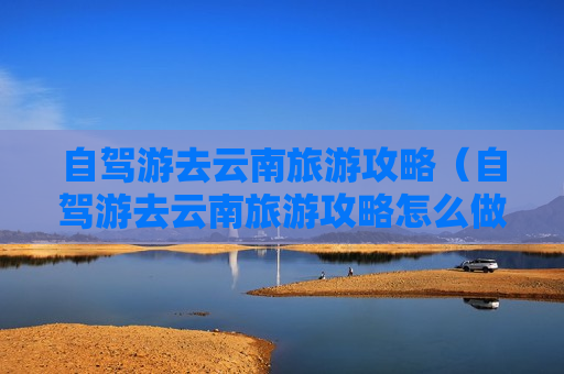 自驾游去云南旅游攻略（自驾游去云南旅游攻略怎么做）