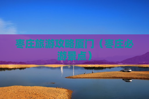 枣庄旅游攻略厦门（枣庄必游景点）