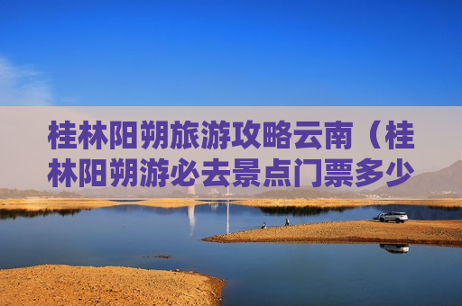 桂林阳朔旅游攻略云南（桂林阳朔游必去景点门票多少钱）