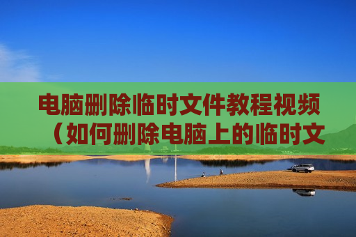 电脑删除临时文件教程视频（如何删除电脑上的临时文件）