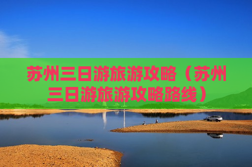 苏州三日游旅游攻略（苏州三日游旅游攻略路线）