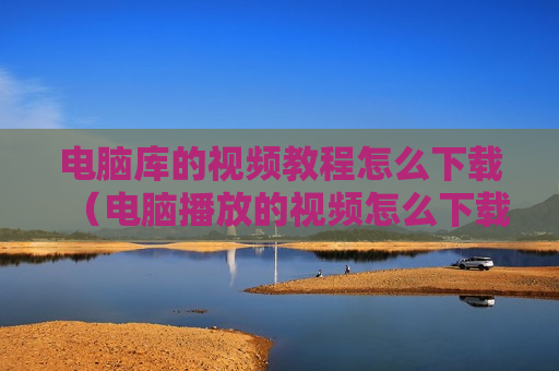 电脑库的视频教程怎么下载（电脑播放的视频怎么下载）