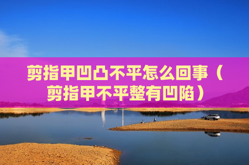剪指甲凹凸不平怎么回事（剪指甲不平整有凹陷）