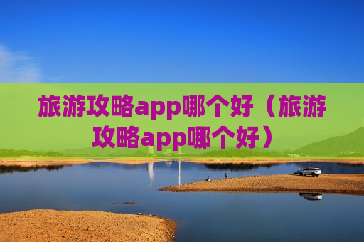 旅游攻略app哪个好（旅游攻略app哪个好）