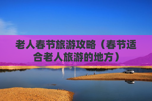 老人春节旅游攻略（春节适合老人旅游的地方）
