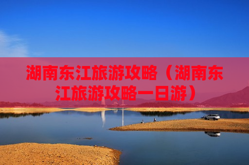 湖南东江旅游攻略（湖南东江旅游攻略一日游）