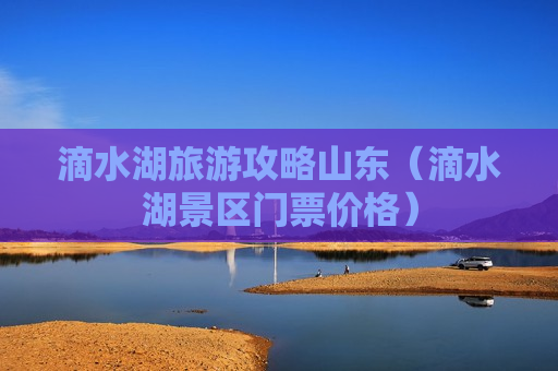 滴水湖旅游攻略山东（滴水湖景区门票价格）