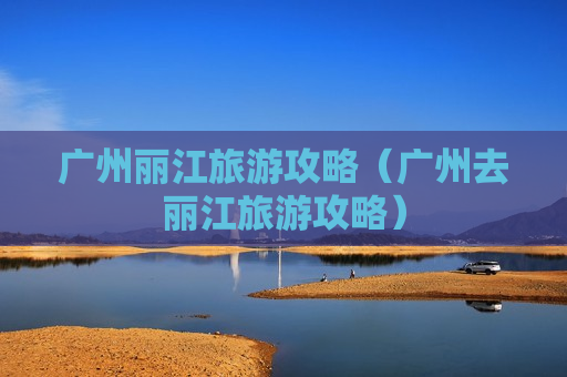 广州丽江旅游攻略（广州去丽江旅游攻略）