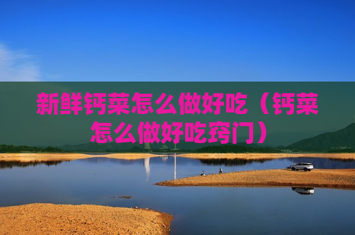 新鲜钙菜怎么做好吃（钙菜怎么做好吃窍门）
