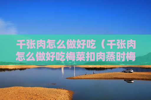 千张肉怎么做好吃（千张肉怎么做好吃梅菜扣肉蒸时梅菜放肉上还是肉下面）