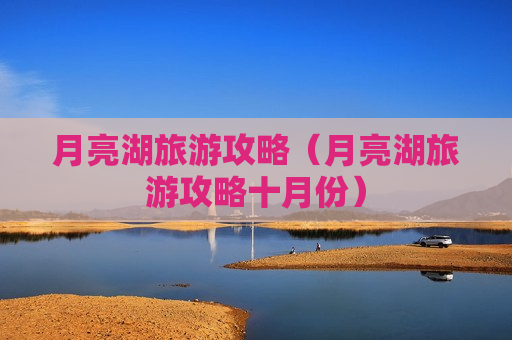 月亮湖旅游攻略（月亮湖旅游攻略十月份）