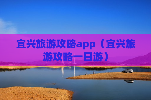 宜兴旅游攻略app（宜兴旅游攻略一日游）