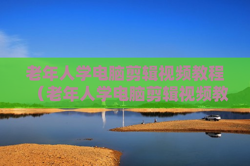 老年人学电脑剪辑视频教程（老年人学电脑剪辑视频教程大全）
