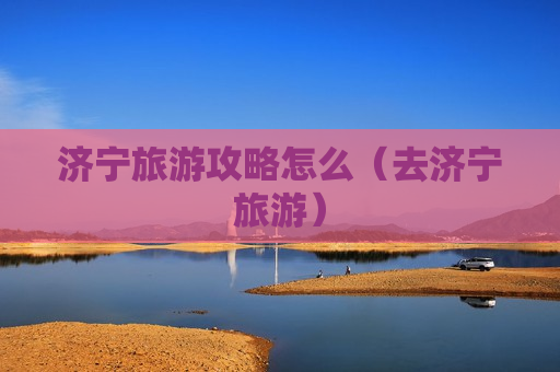 济宁旅游攻略怎么（去济宁旅游）