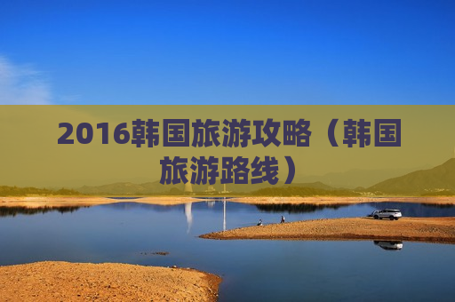 2016韩国旅游攻略（韩国旅游路线）